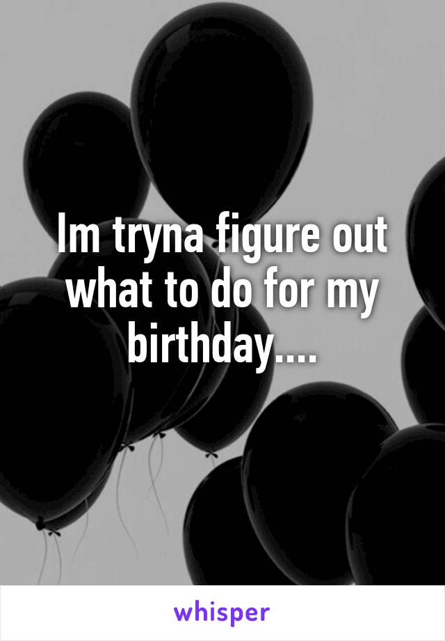 Im tryna figure out what to do for my birthday....
