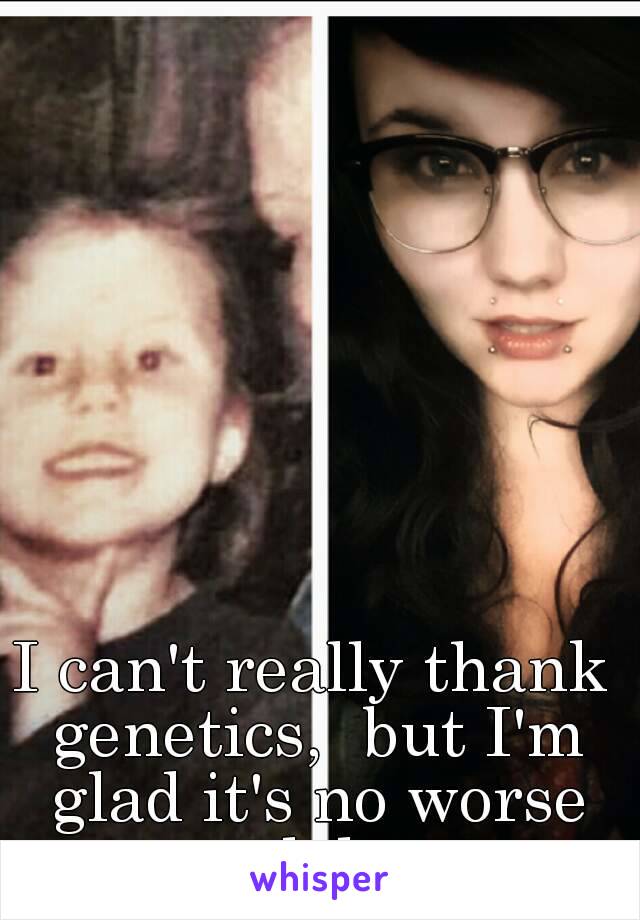 I can't really thank genetics,  but I'm glad it's no worse lol