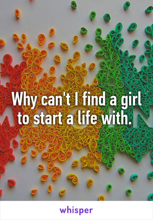 Why can't I find a girl to start a life with. 