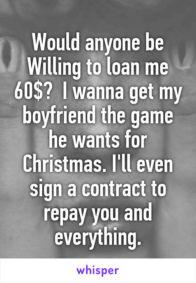 Would anyone be Willing to loan me 60$?  I wanna get my boyfriend the game he wants for Christmas. I'll even sign a contract to repay you and everything.