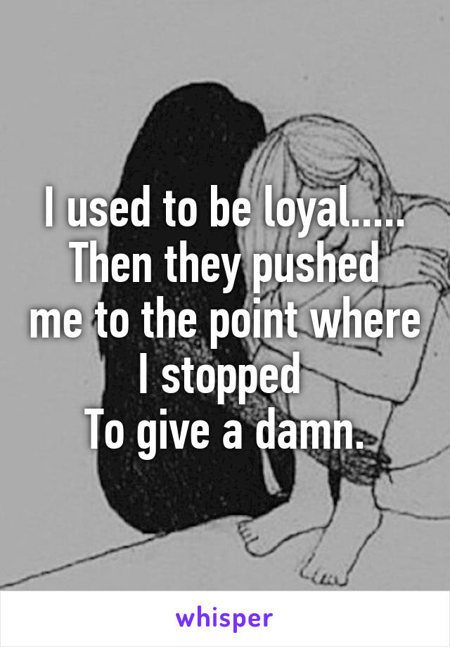 I used to be loyal.....
Then they pushed me to the point where I stopped 
To give a damn.