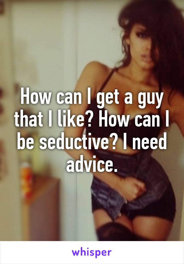 How can I get a guy that I like? How can I be seductive? I need advice.