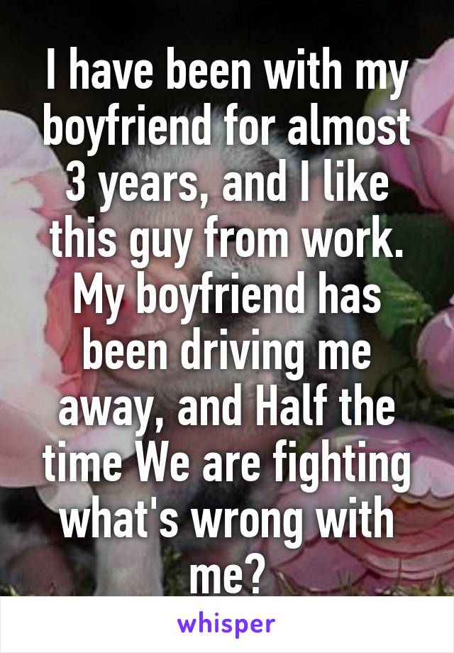 I have been with my boyfriend for almost 3 years, and I like this guy from work. My boyfriend has been driving me away, and Half the time We are fighting what's wrong with me?