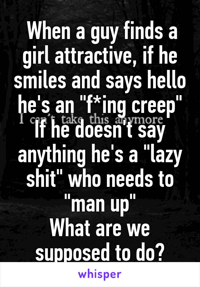  When a guy finds a girl attractive, if he smiles and says hello he's an "f*ing creep"
If he doesn't say anything he's a "lazy shit" who needs to "man up"
What are we supposed to do?