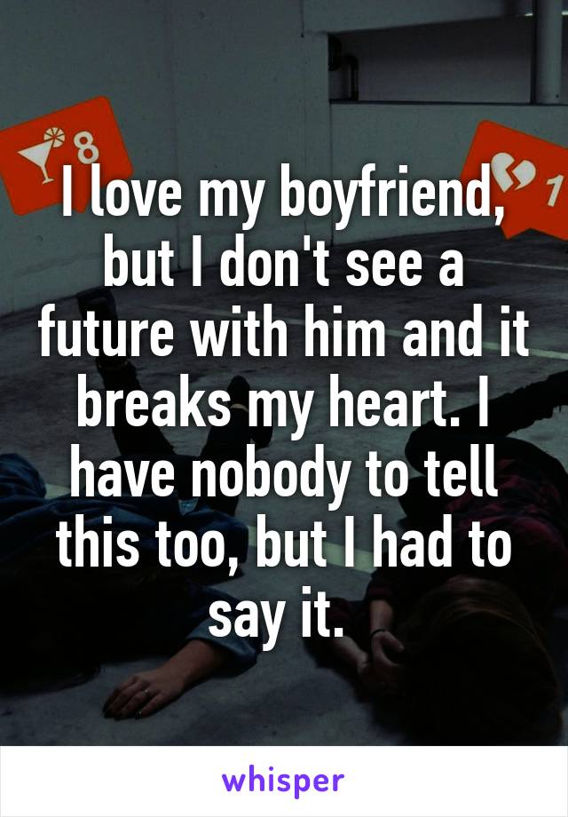 I love my boyfriend, but I don't see a future with him and it breaks my heart. I have nobody to tell this too, but I had to say it. 