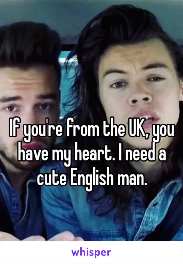 If you're from the UK, you have my heart. I need a cute English man. 