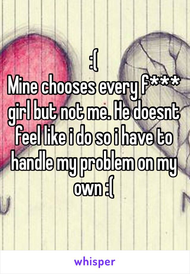 :(
Mine chooses every f*** girl but not me. He doesnt feel like i do so i have to handle my problem on my own :(