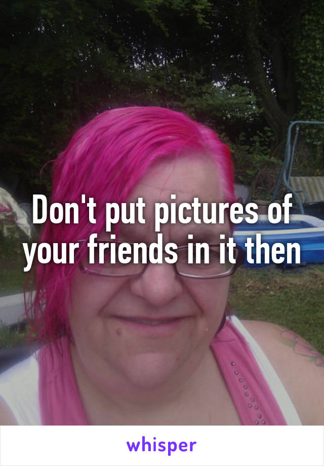 Don't put pictures of your friends in it then