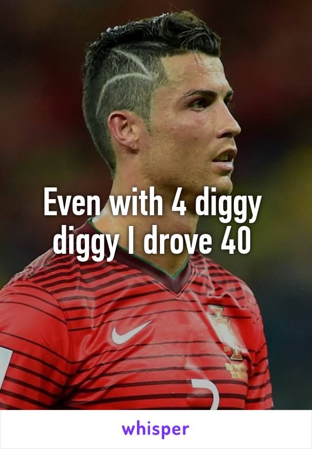 Even with 4 diggy  diggy I drove 40 