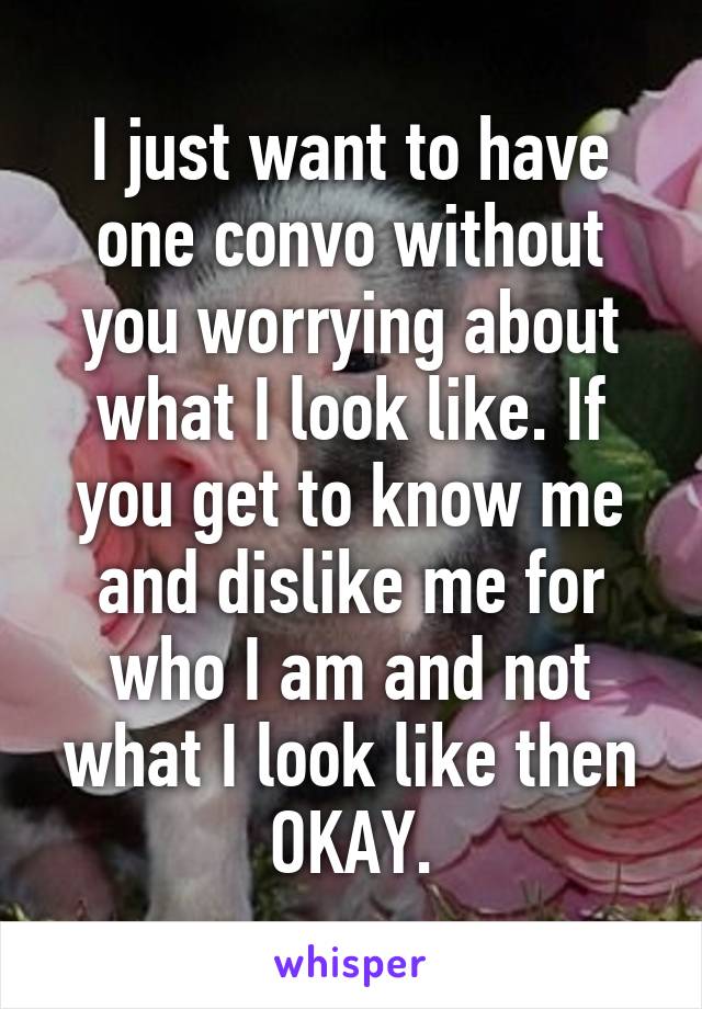 I just want to have one convo without you worrying about what I look like. If you get to know me and dislike me for who I am and not what I look like then OKAY.