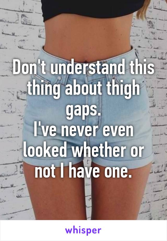 Don't understand this thing about thigh gaps.
I've never even looked whether or not I have one.