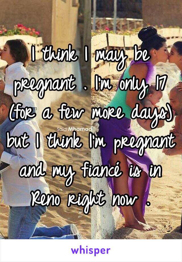 I think I may be pregnant . I'm only 17 (for a few more days) but I think I'm pregnant and my fiancé is in Reno right now . 