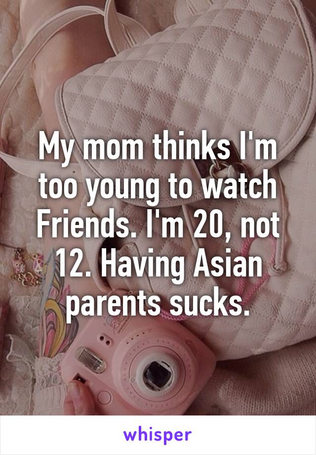 My mom thinks I'm too young to watch Friends. I'm 20, not 12. Having Asian parents sucks.