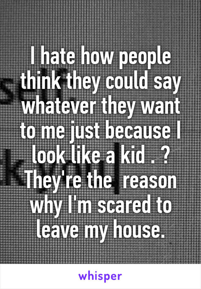 I hate how people think they could say whatever they want to me just because I look like a kid . 😢
They're the  reason why I'm scared to leave my house.