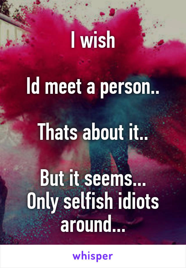 I wish

Id meet a person..

Thats about it..

But it seems...
Only selfish idiots around...