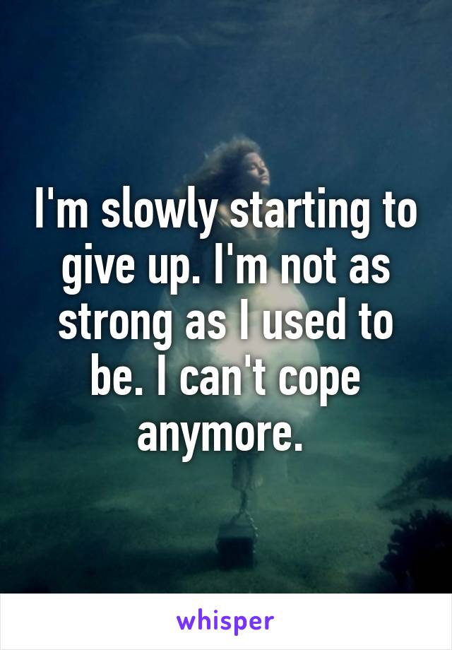 I'm slowly starting to give up. I'm not as strong as I used to be. I can't cope anymore. 