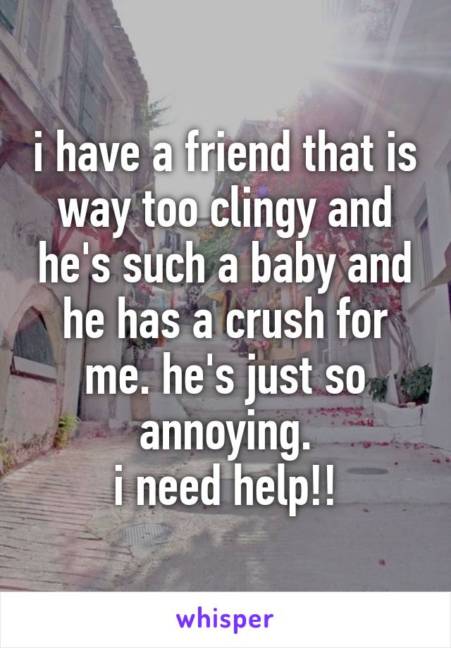 i have a friend that is way too clingy and he's such a baby and he has a crush for me. he's just so annoying.
i need help!!