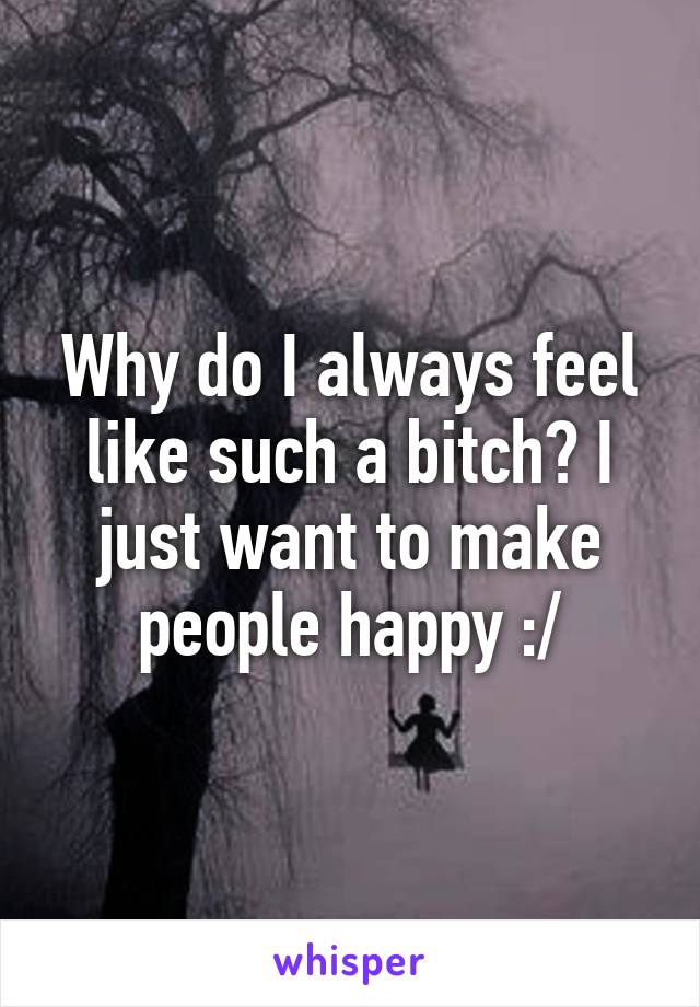 Why do I always feel like such a bitch? I just want to make people happy :/