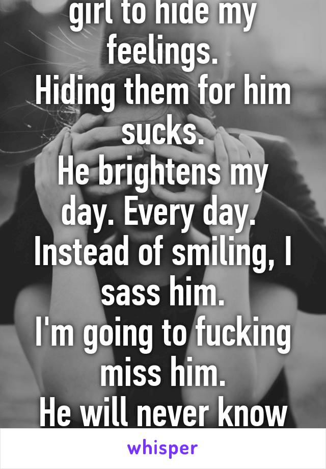 I'm not the kind of girl to hide my feelings.
Hiding them for him sucks.
He brightens my day. Every day. 
Instead of smiling, I sass him.
I'm going to fucking miss him.
He will never know how much.
