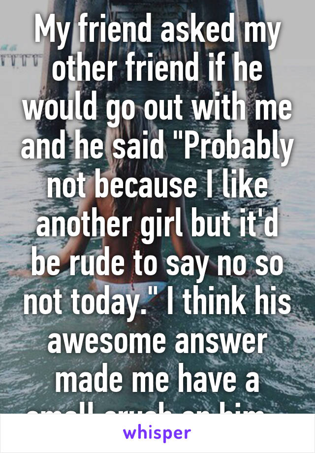 My friend asked my other friend if he would go out with me and he said "Probably not because I like another girl but it'd be rude to say no so not today." I think his awesome answer made me have a small crush on him...