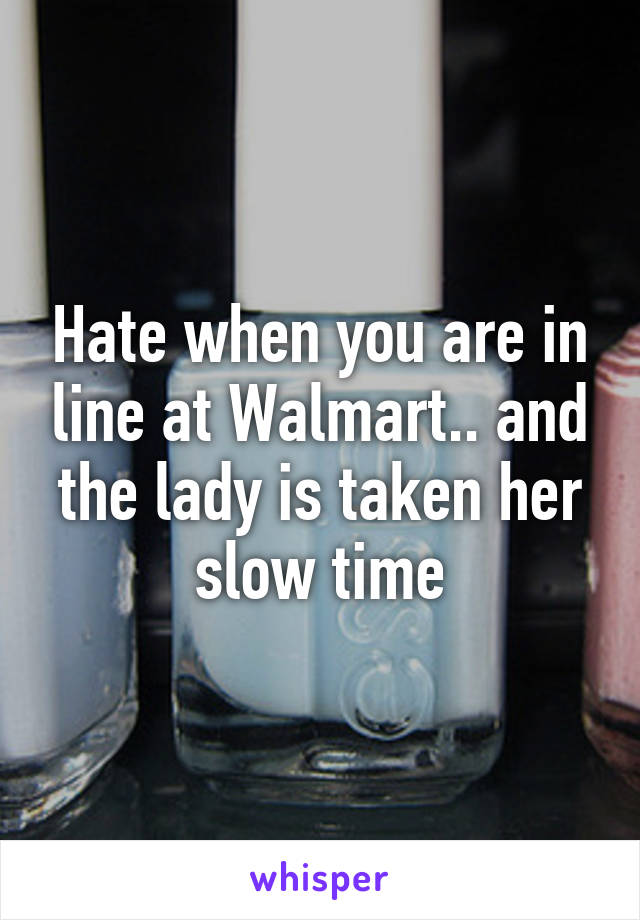 Hate when you are in line at Walmart.. and the lady is taken her slow time