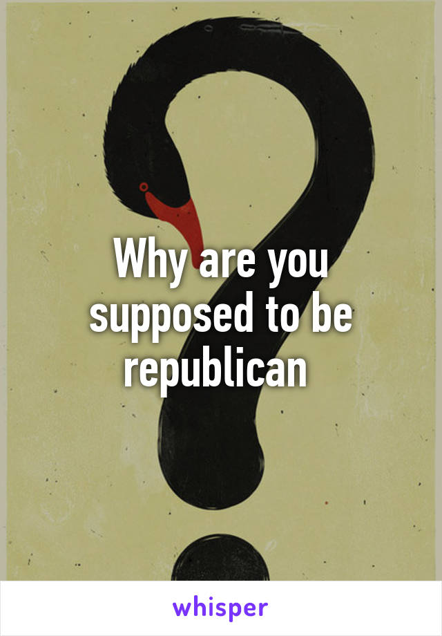 Why are you supposed to be republican 