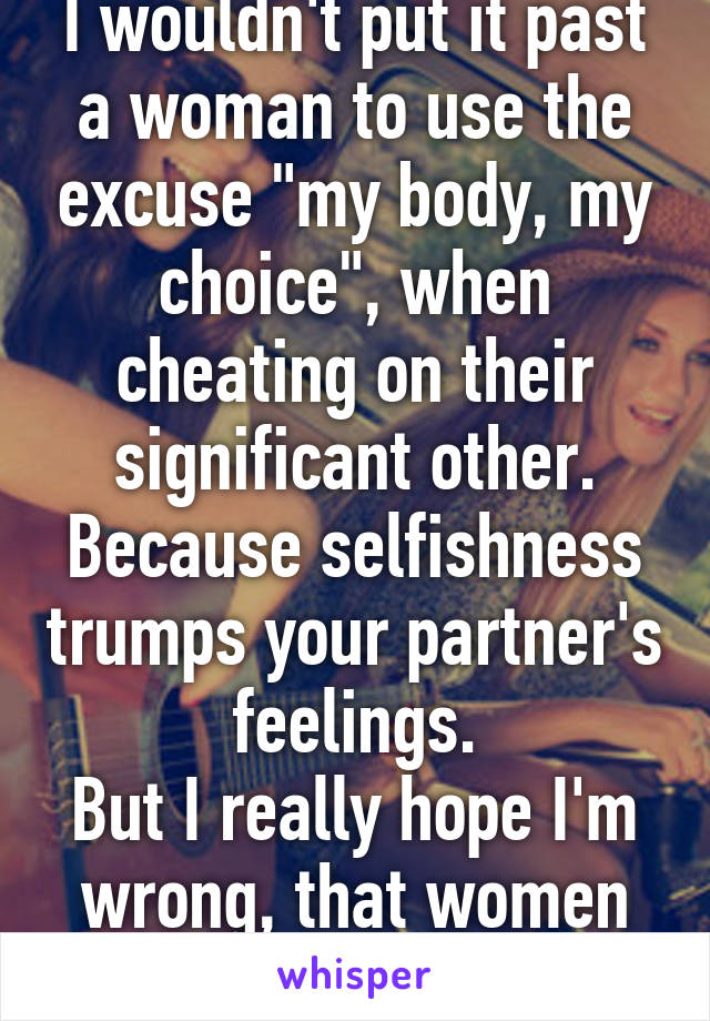 I wouldn't put it past a woman to use the excuse "my body, my choice", when cheating on their significant other. Because selfishness trumps your partner's feelings.
But I really hope I'm wrong, that women would do that.