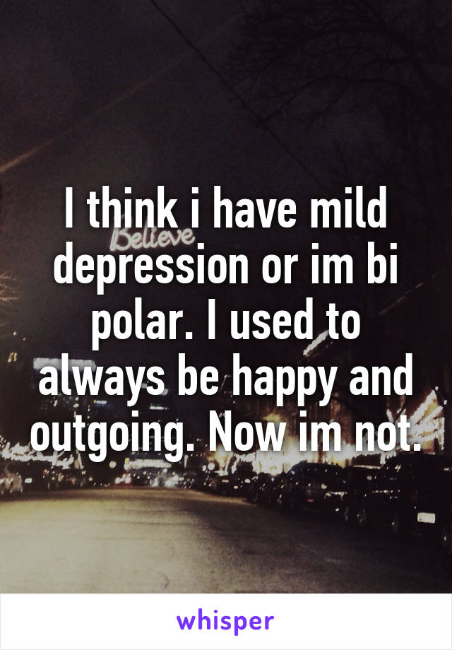 I think i have mild depression or im bi polar. I used to always be happy and outgoing. Now im not.