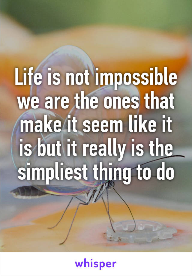 Life is not impossible we are the ones that make it seem like it is but it really is the simpliest thing to do
