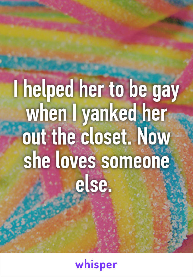 I helped her to be gay when I yanked her out the closet. Now she loves someone else. 