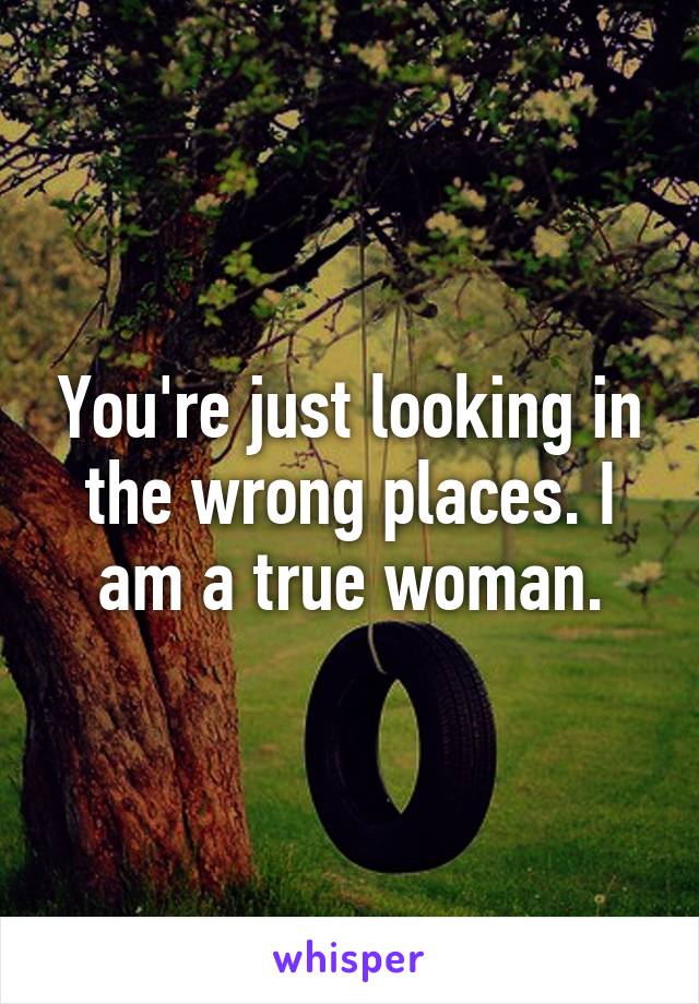 You're just looking in the wrong places. I am a true woman.