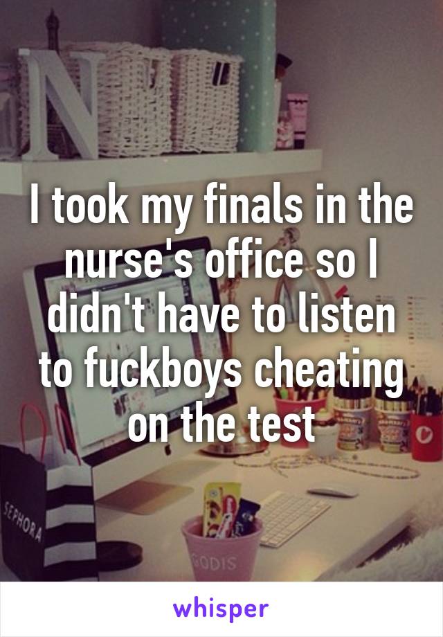 I took my finals in the nurse's office so I didn't have to listen to fuckboys cheating on the test