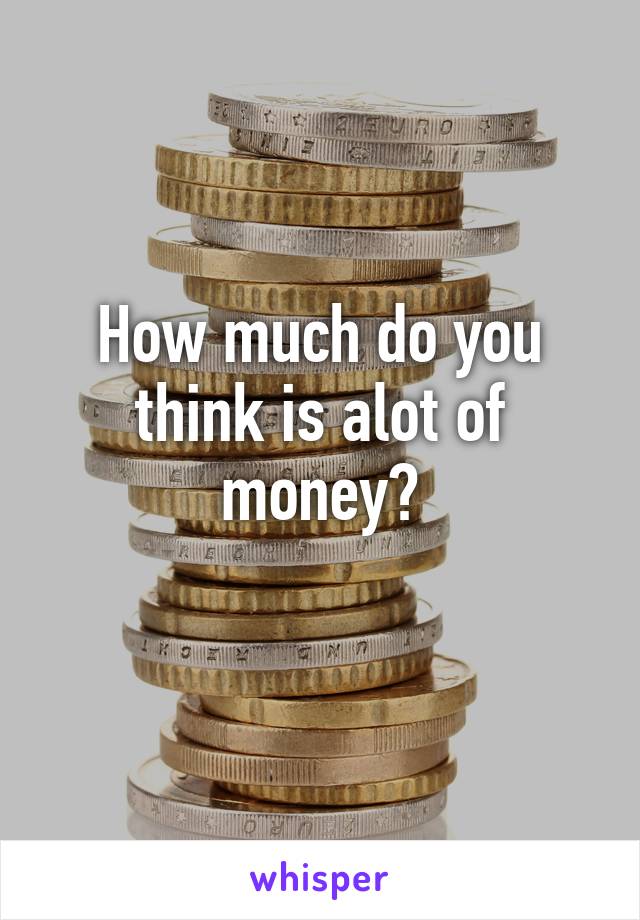 How much do you think is alot of money?
