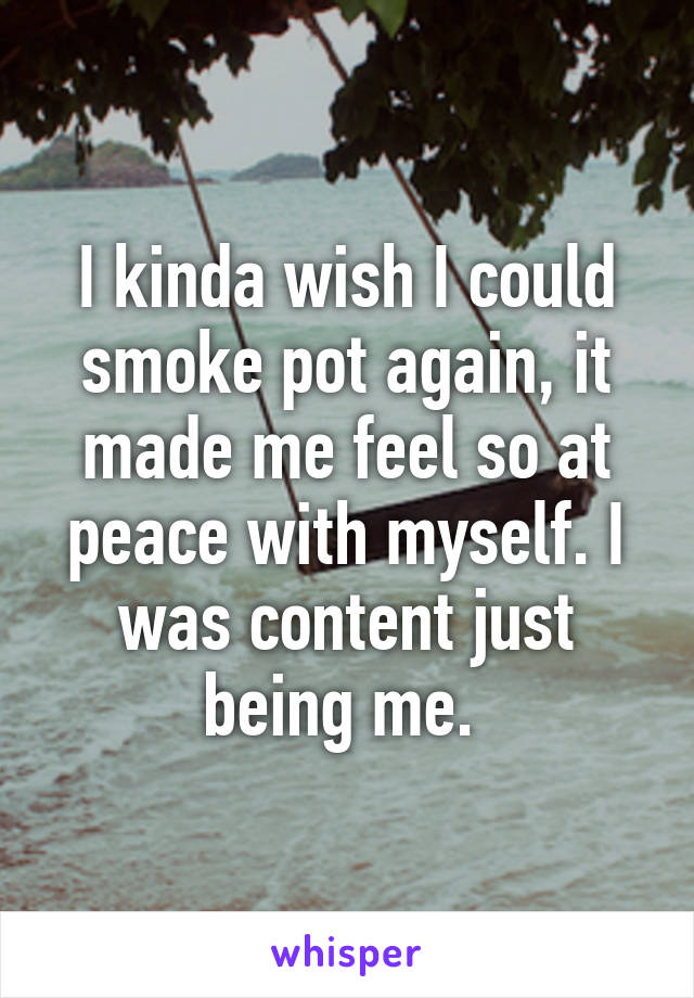 I kinda wish I could smoke pot again, it made me feel so at peace with myself. I was content just being me. 