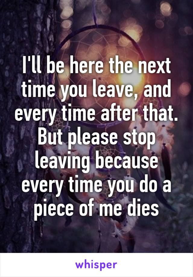 I'll be here the next time you leave, and every time after that. But please stop leaving because every time you do a piece of me dies