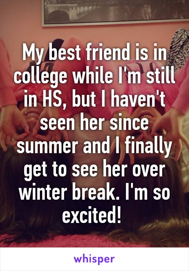 My best friend is in college while I'm still in HS, but I haven't seen her since summer and I finally get to see her over winter break. I'm so excited! 