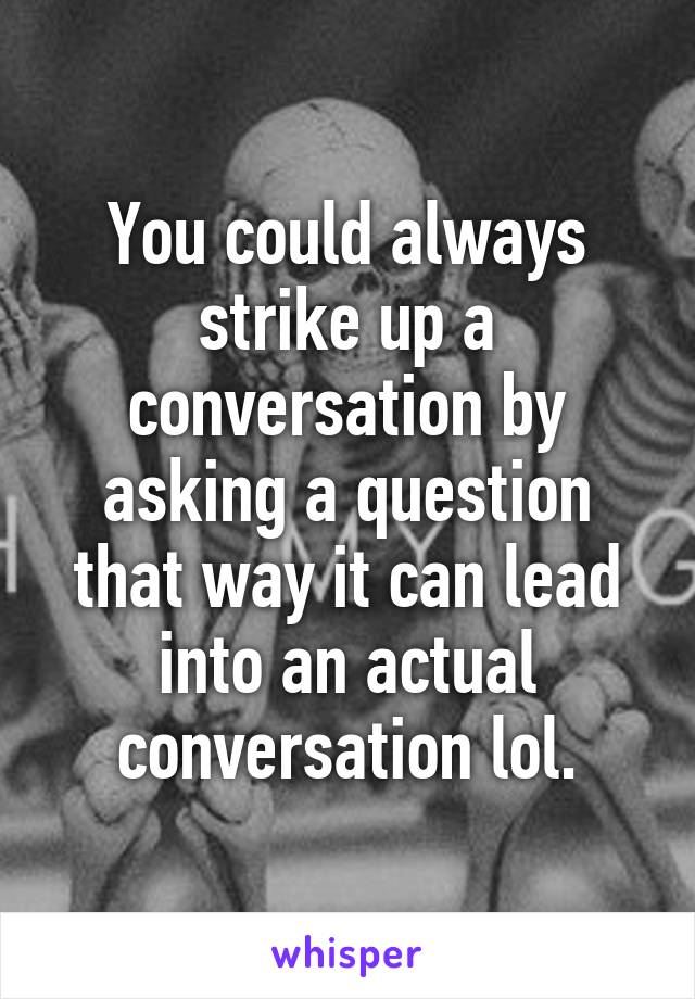 You could always strike up a conversation by asking a question that way it can lead into an actual conversation lol.