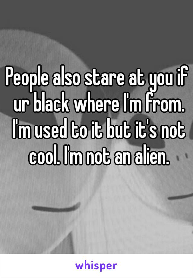 People also stare at you if ur black where I'm from. I'm used to it but it's not cool. I'm not an alien.