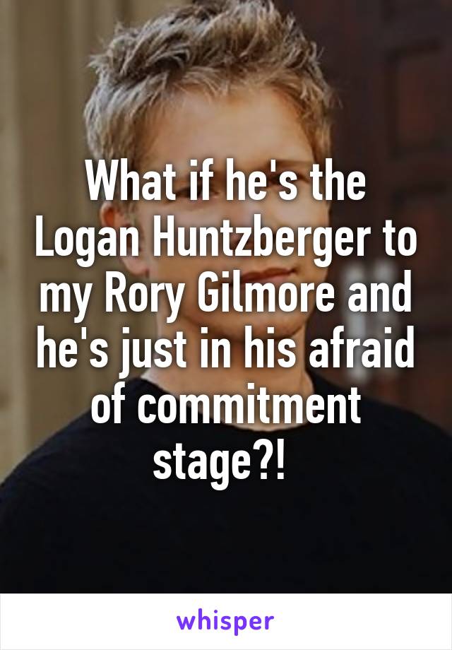 What if he's the Logan Huntzberger to my Rory Gilmore and he's just in his afraid of commitment stage?! 