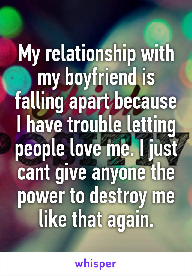 My relationship with my boyfriend is falling apart because I have trouble letting people love me. I just cant give anyone the power to destroy me like that again.