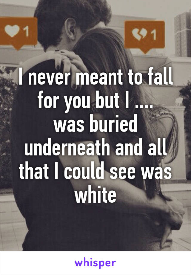 I never meant to fall for you but I ....
was buried underneath and all that I could see was white