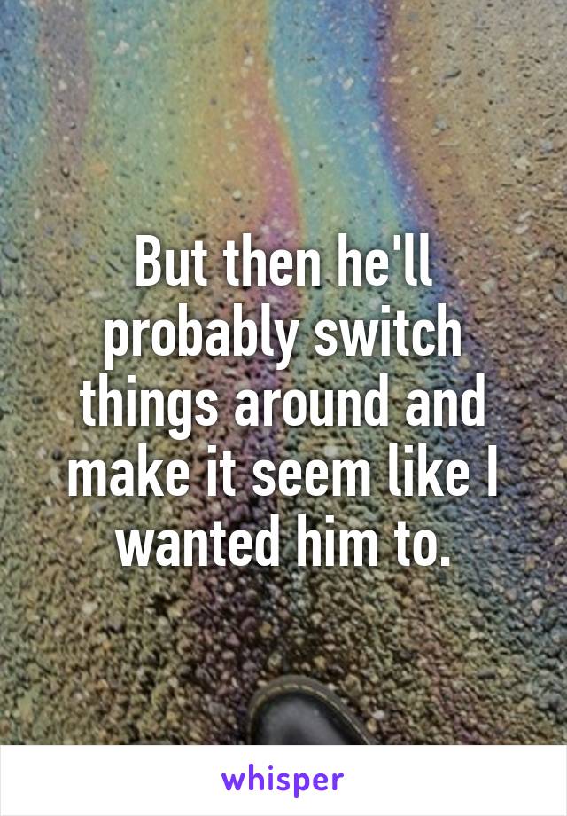 But then he'll probably switch things around and make it seem like I wanted him to.