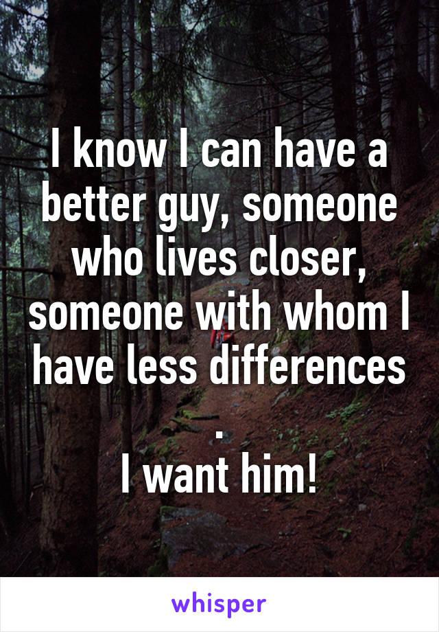 I know I can have a better guy, someone who lives closer, someone with whom I have less differences
.
I want him!