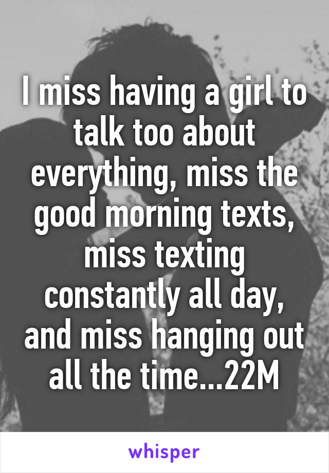 I miss having a girl to talk too about everything, miss the good morning texts, miss texting constantly all day, and miss hanging out all the time...22M