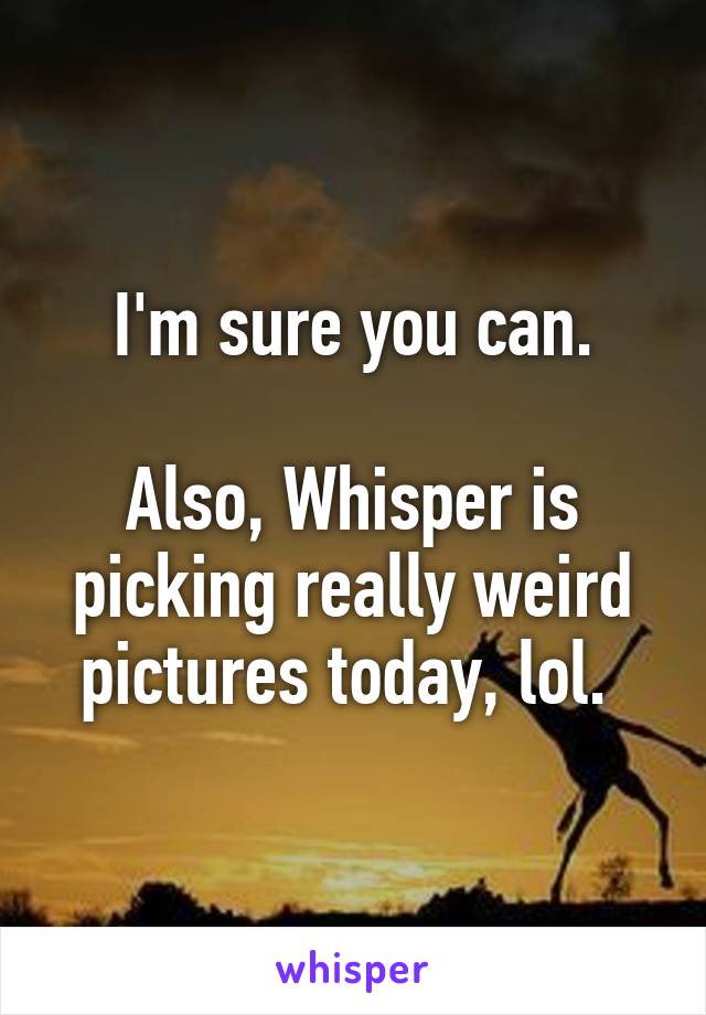 I'm sure you can.

Also, Whisper is picking really weird pictures today, lol. 