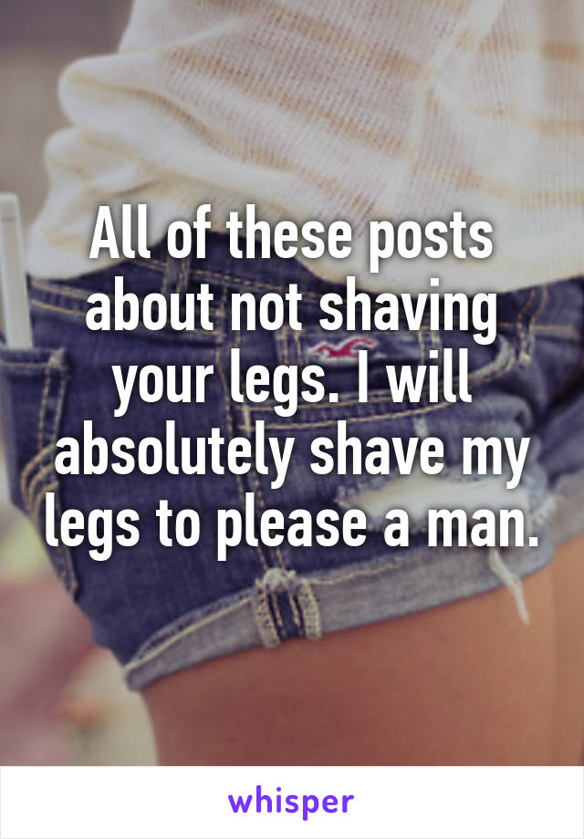 All of these posts about not shaving your legs. I will absolutely shave my legs to please a man. 