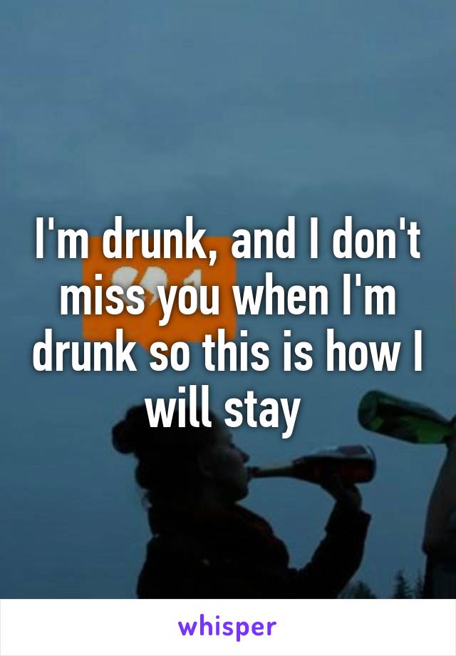 I'm drunk, and I don't miss you when I'm drunk so this is how I will stay 