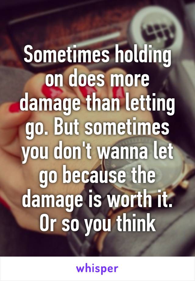 Sometimes holding on does more damage than letting go. But sometimes you don't wanna let go because the damage is worth it. Or so you think