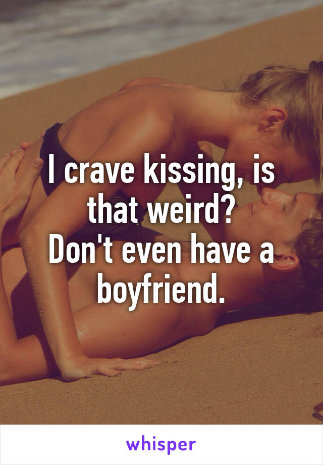 I crave kissing, is that weird?
Don't even have a boyfriend.