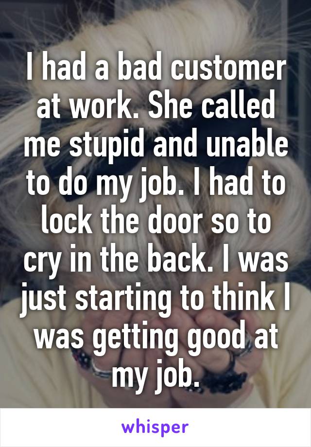 I had a bad customer at work. She called me stupid and unable to do my job. I had to lock the door so to cry in the back. I was just starting to think I was getting good at my job.